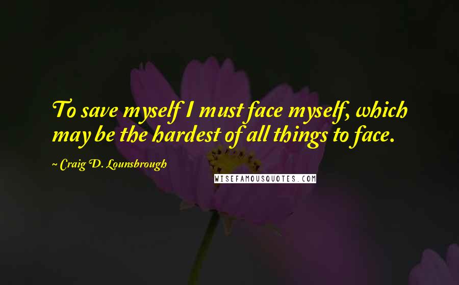 Craig D. Lounsbrough Quotes: To save myself I must face myself, which may be the hardest of all things to face.