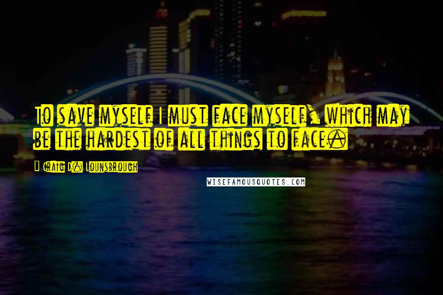 Craig D. Lounsbrough Quotes: To save myself I must face myself, which may be the hardest of all things to face.