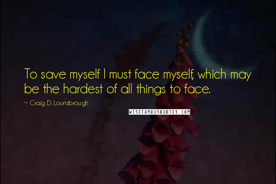 Craig D. Lounsbrough Quotes: To save myself I must face myself, which may be the hardest of all things to face.