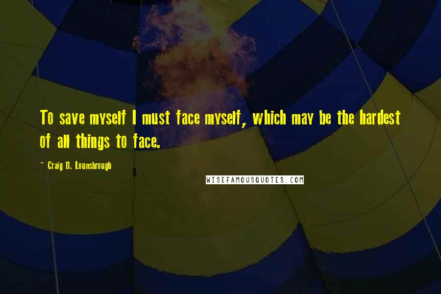 Craig D. Lounsbrough Quotes: To save myself I must face myself, which may be the hardest of all things to face.