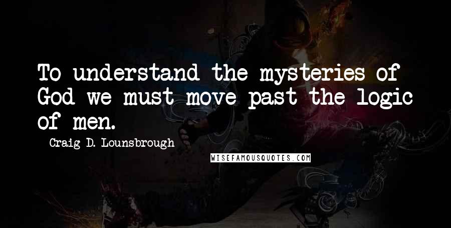 Craig D. Lounsbrough Quotes: To understand the mysteries of God we must move past the logic of men.