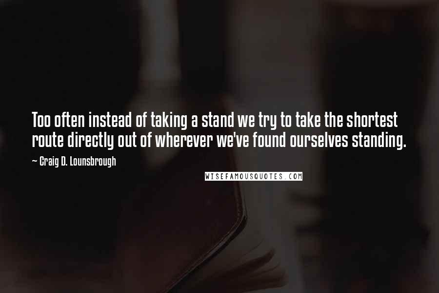 Craig D. Lounsbrough Quotes: Too often instead of taking a stand we try to take the shortest route directly out of wherever we've found ourselves standing.