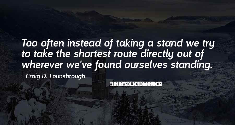 Craig D. Lounsbrough Quotes: Too often instead of taking a stand we try to take the shortest route directly out of wherever we've found ourselves standing.