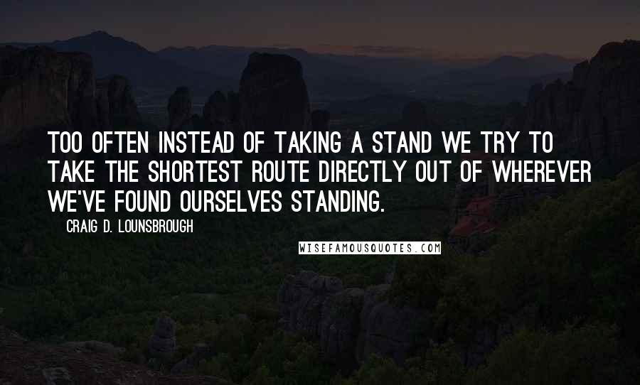 Craig D. Lounsbrough Quotes: Too often instead of taking a stand we try to take the shortest route directly out of wherever we've found ourselves standing.