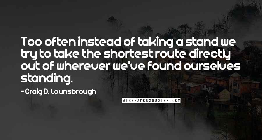 Craig D. Lounsbrough Quotes: Too often instead of taking a stand we try to take the shortest route directly out of wherever we've found ourselves standing.