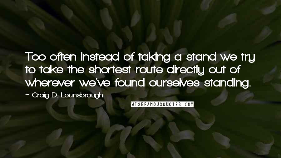 Craig D. Lounsbrough Quotes: Too often instead of taking a stand we try to take the shortest route directly out of wherever we've found ourselves standing.
