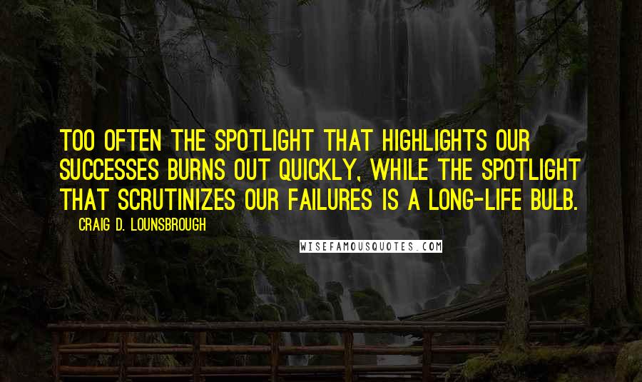 Craig D. Lounsbrough Quotes: Too often the spotlight that highlights our successes burns out quickly, while the spotlight that scrutinizes our failures is a long-life bulb.