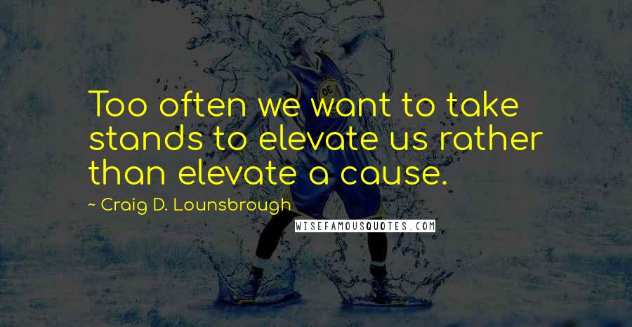 Craig D. Lounsbrough Quotes: Too often we want to take stands to elevate us rather than elevate a cause.