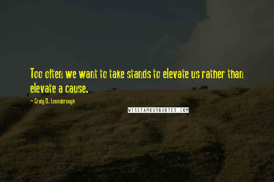 Craig D. Lounsbrough Quotes: Too often we want to take stands to elevate us rather than elevate a cause.
