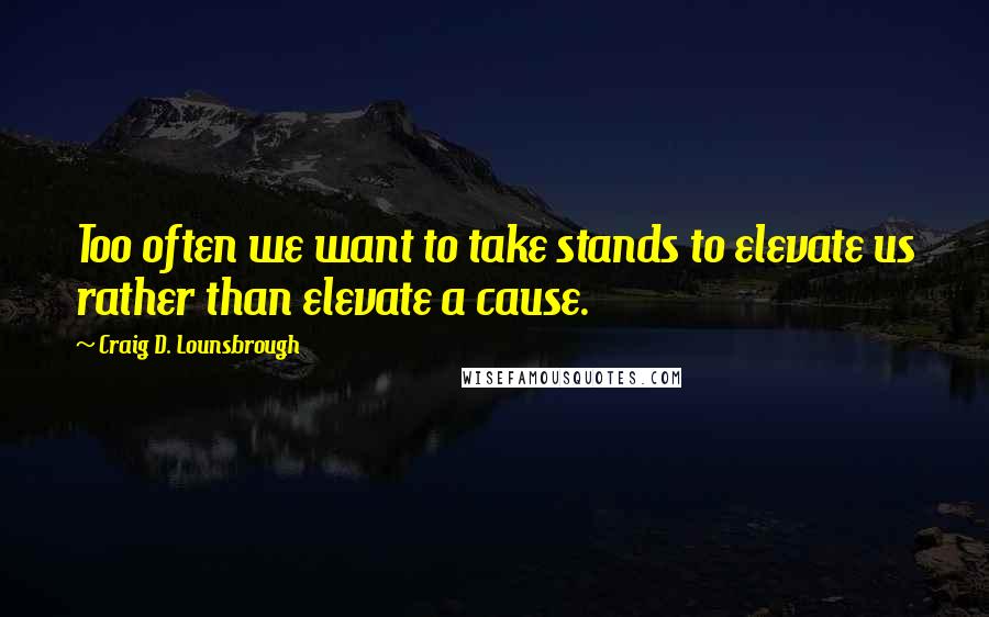 Craig D. Lounsbrough Quotes: Too often we want to take stands to elevate us rather than elevate a cause.