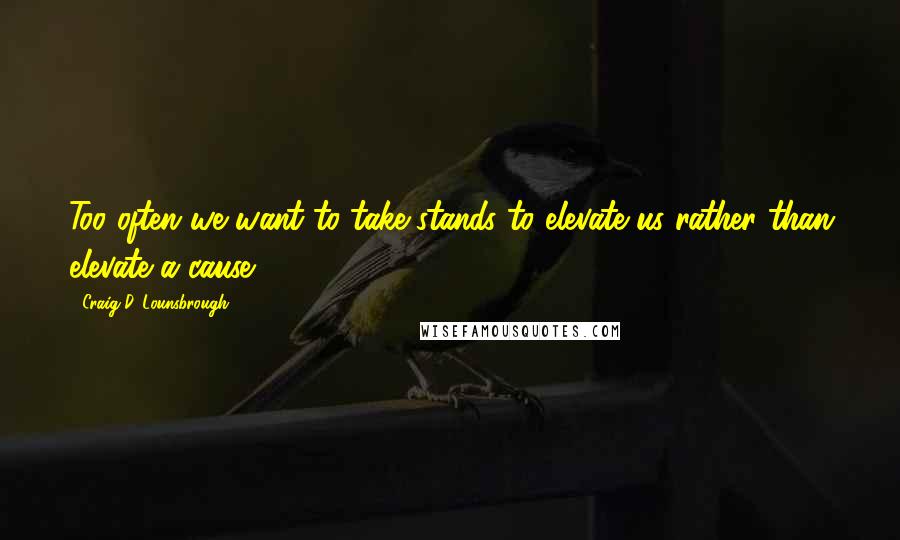 Craig D. Lounsbrough Quotes: Too often we want to take stands to elevate us rather than elevate a cause.