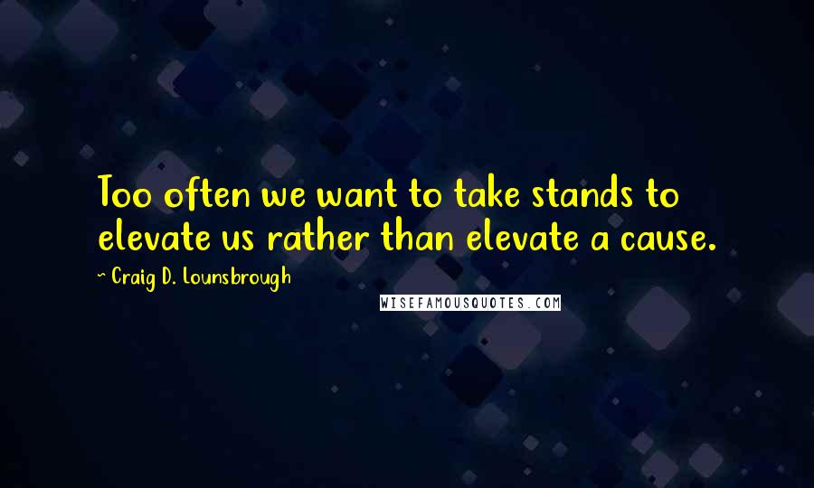 Craig D. Lounsbrough Quotes: Too often we want to take stands to elevate us rather than elevate a cause.