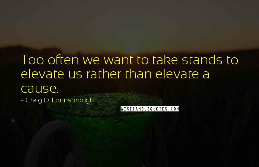 Craig D. Lounsbrough Quotes: Too often we want to take stands to elevate us rather than elevate a cause.