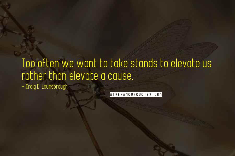 Craig D. Lounsbrough Quotes: Too often we want to take stands to elevate us rather than elevate a cause.