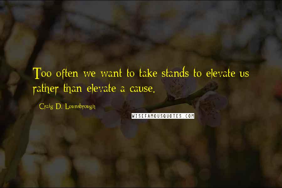 Craig D. Lounsbrough Quotes: Too often we want to take stands to elevate us rather than elevate a cause.