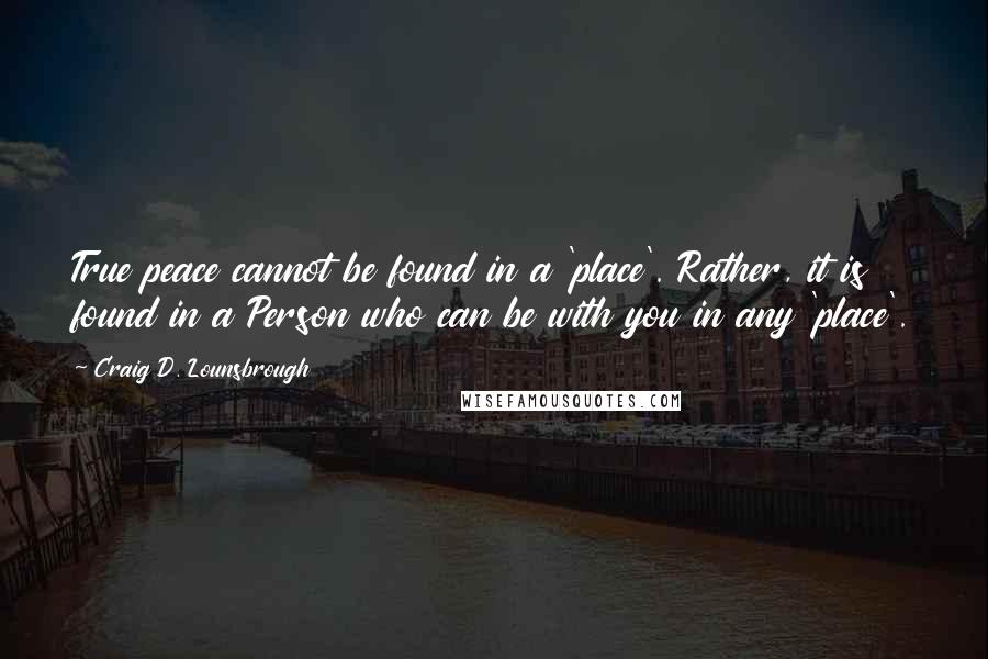 Craig D. Lounsbrough Quotes: True peace cannot be found in a 'place'. Rather, it is found in a Person who can be with you in any 'place'.