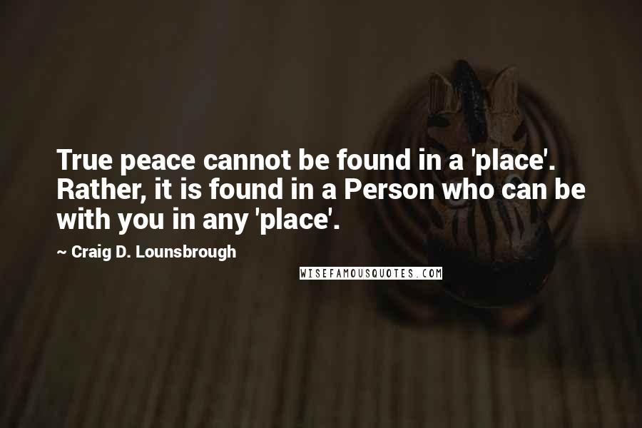 Craig D. Lounsbrough Quotes: True peace cannot be found in a 'place'. Rather, it is found in a Person who can be with you in any 'place'.