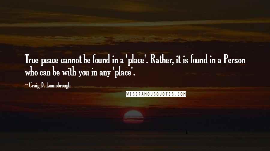 Craig D. Lounsbrough Quotes: True peace cannot be found in a 'place'. Rather, it is found in a Person who can be with you in any 'place'.