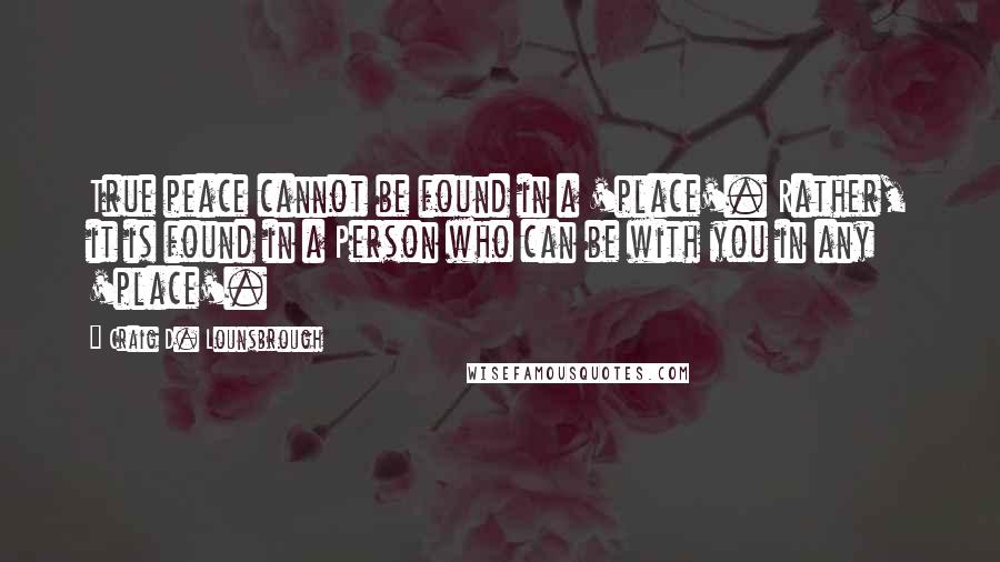 Craig D. Lounsbrough Quotes: True peace cannot be found in a 'place'. Rather, it is found in a Person who can be with you in any 'place'.