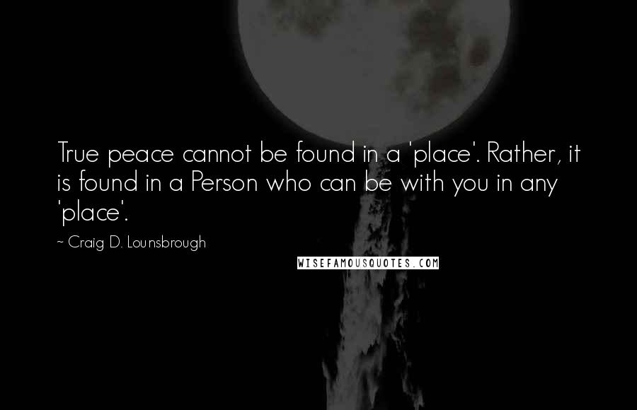 Craig D. Lounsbrough Quotes: True peace cannot be found in a 'place'. Rather, it is found in a Person who can be with you in any 'place'.