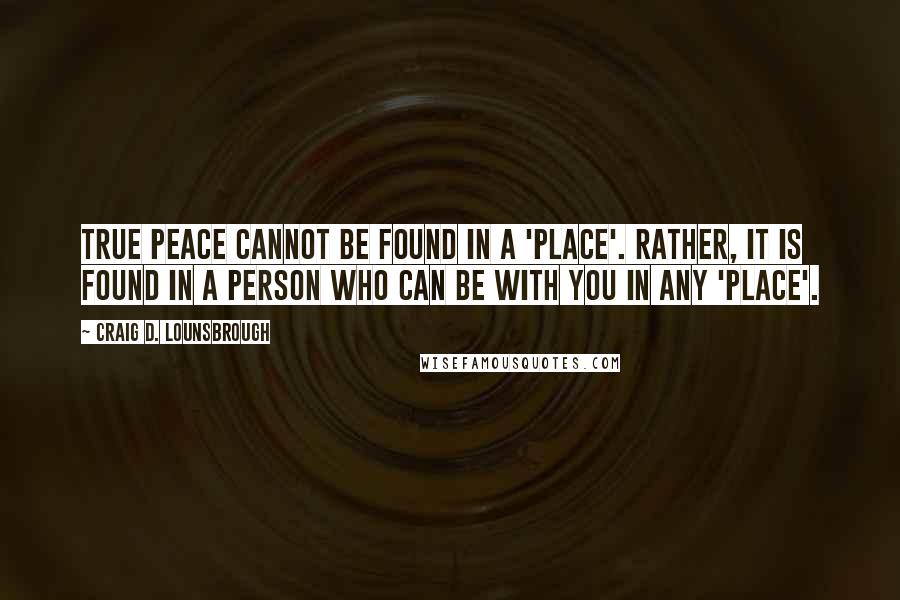 Craig D. Lounsbrough Quotes: True peace cannot be found in a 'place'. Rather, it is found in a Person who can be with you in any 'place'.