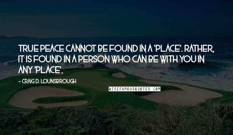 Craig D. Lounsbrough Quotes: True peace cannot be found in a 'place'. Rather, it is found in a Person who can be with you in any 'place'.