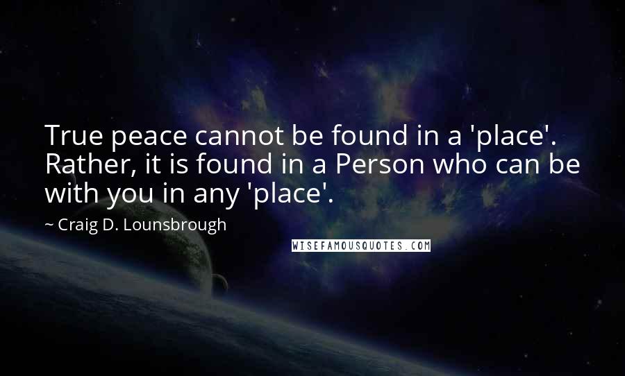 Craig D. Lounsbrough Quotes: True peace cannot be found in a 'place'. Rather, it is found in a Person who can be with you in any 'place'.