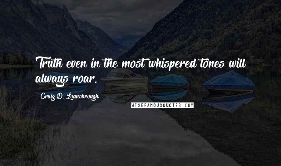 Craig D. Lounsbrough Quotes: Truth even in the most whispered tones will always roar.