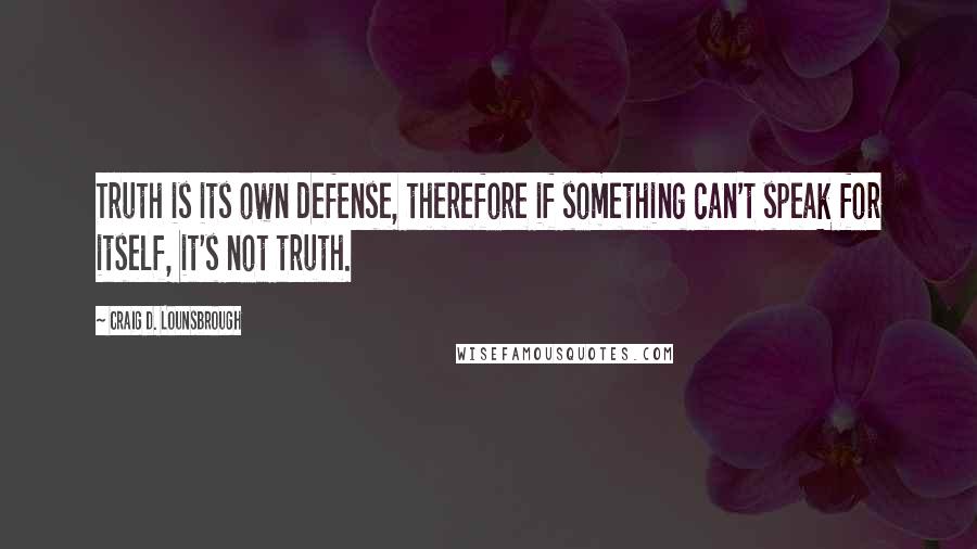 Craig D. Lounsbrough Quotes: Truth is its own defense, therefore if something can't speak for itself, it's not truth.