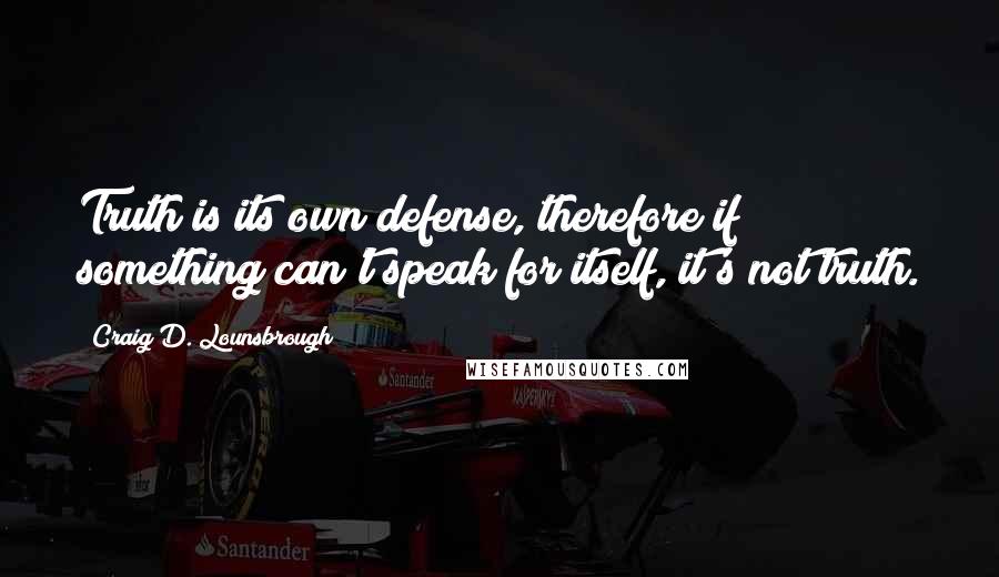 Craig D. Lounsbrough Quotes: Truth is its own defense, therefore if something can't speak for itself, it's not truth.