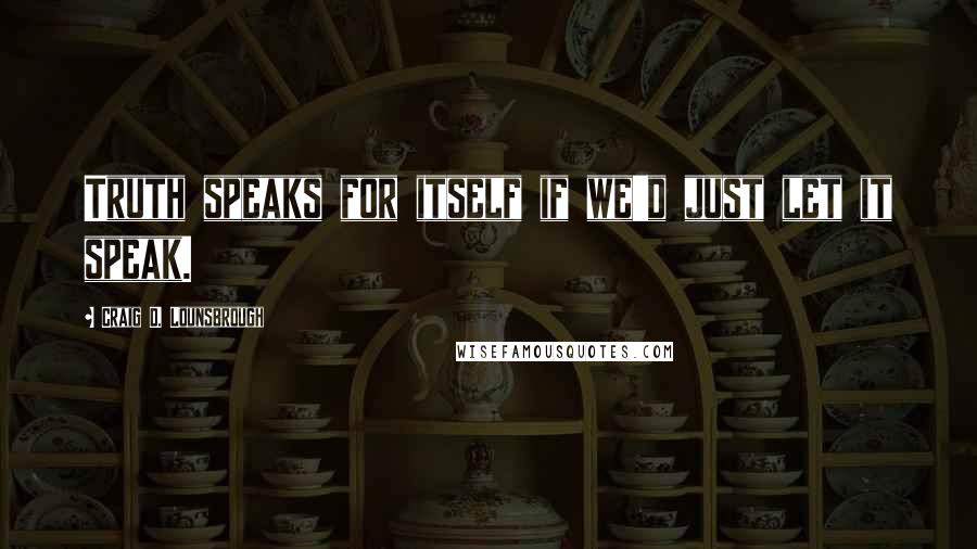 Craig D. Lounsbrough Quotes: Truth speaks for itself if we'd just let it speak.