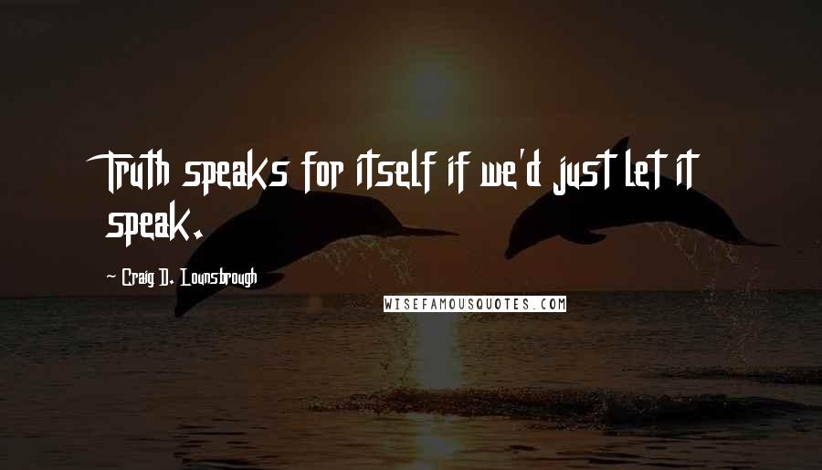 Craig D. Lounsbrough Quotes: Truth speaks for itself if we'd just let it speak.