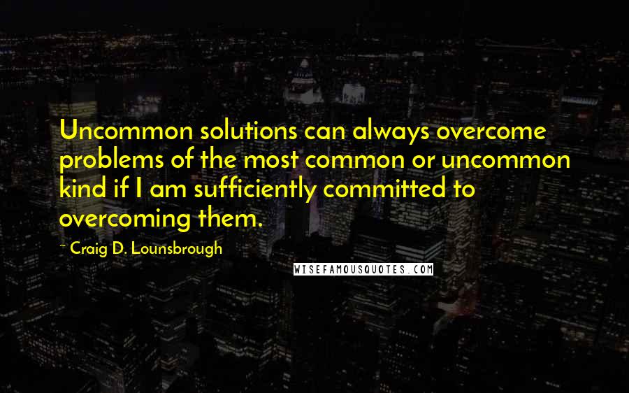Craig D. Lounsbrough Quotes: Uncommon solutions can always overcome problems of the most common or uncommon kind if I am sufficiently committed to overcoming them.