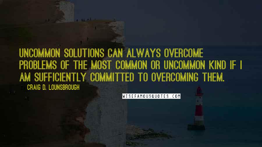 Craig D. Lounsbrough Quotes: Uncommon solutions can always overcome problems of the most common or uncommon kind if I am sufficiently committed to overcoming them.