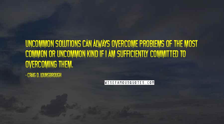 Craig D. Lounsbrough Quotes: Uncommon solutions can always overcome problems of the most common or uncommon kind if I am sufficiently committed to overcoming them.