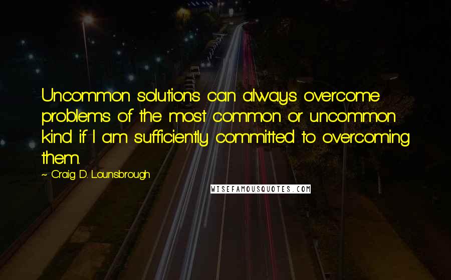 Craig D. Lounsbrough Quotes: Uncommon solutions can always overcome problems of the most common or uncommon kind if I am sufficiently committed to overcoming them.
