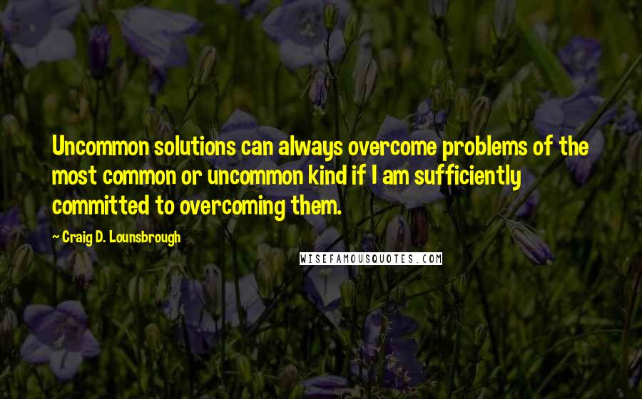 Craig D. Lounsbrough Quotes: Uncommon solutions can always overcome problems of the most common or uncommon kind if I am sufficiently committed to overcoming them.
