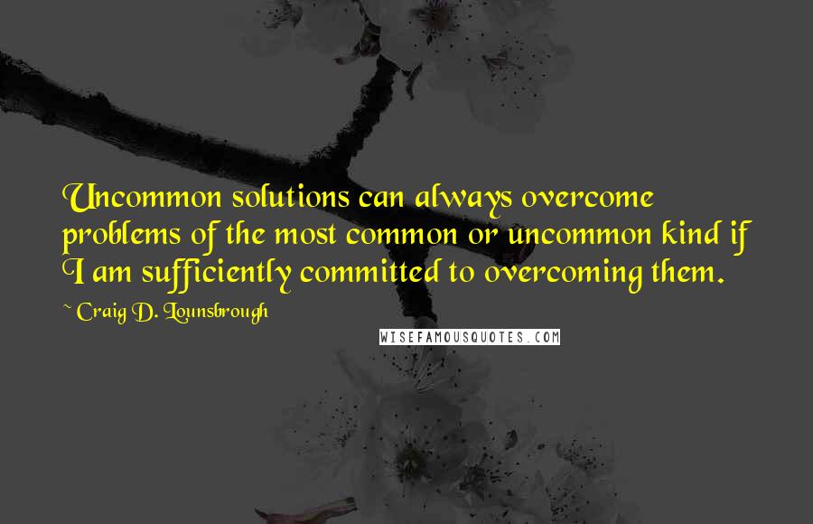Craig D. Lounsbrough Quotes: Uncommon solutions can always overcome problems of the most common or uncommon kind if I am sufficiently committed to overcoming them.