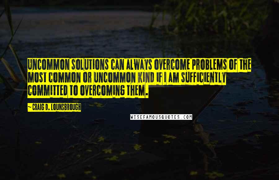 Craig D. Lounsbrough Quotes: Uncommon solutions can always overcome problems of the most common or uncommon kind if I am sufficiently committed to overcoming them.