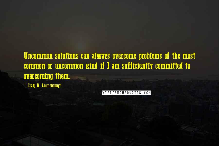 Craig D. Lounsbrough Quotes: Uncommon solutions can always overcome problems of the most common or uncommon kind if I am sufficiently committed to overcoming them.