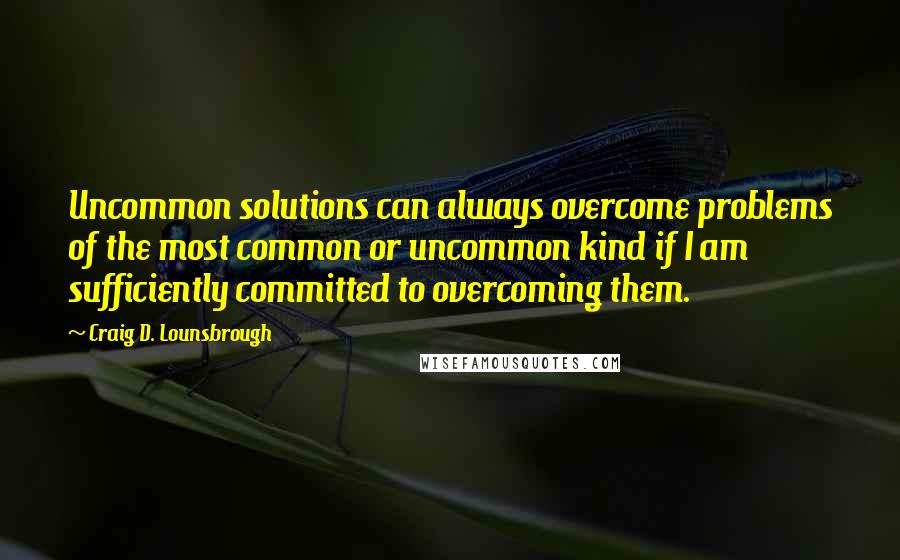 Craig D. Lounsbrough Quotes: Uncommon solutions can always overcome problems of the most common or uncommon kind if I am sufficiently committed to overcoming them.