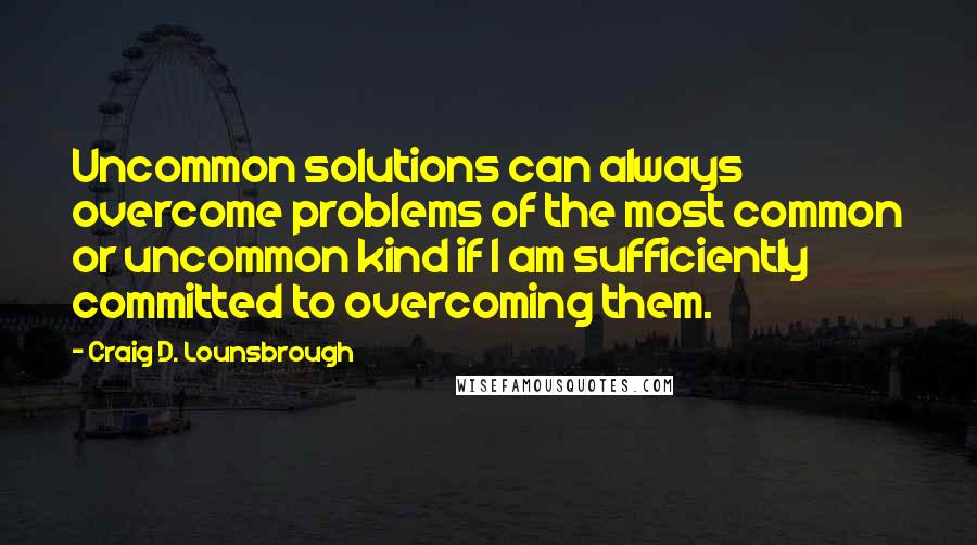 Craig D. Lounsbrough Quotes: Uncommon solutions can always overcome problems of the most common or uncommon kind if I am sufficiently committed to overcoming them.