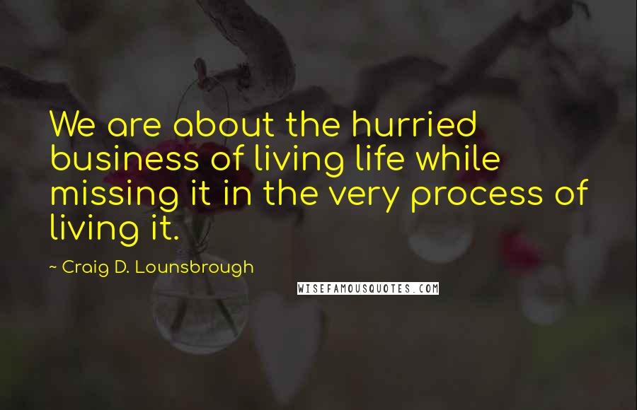 Craig D. Lounsbrough Quotes: We are about the hurried business of living life while missing it in the very process of living it.