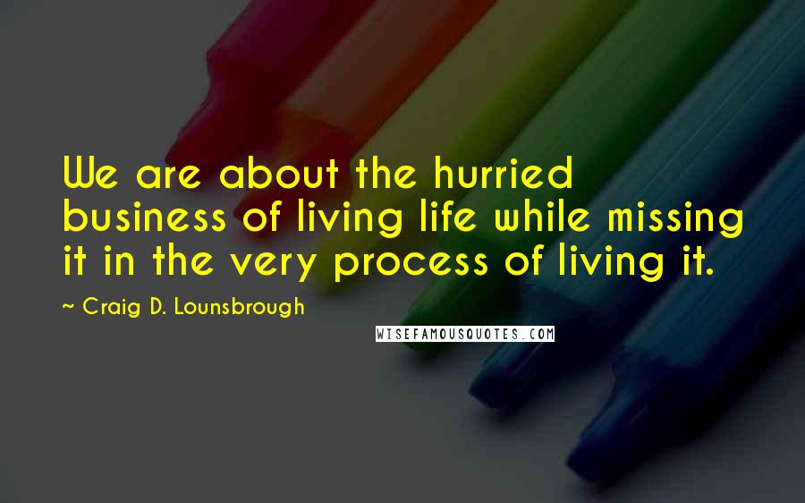 Craig D. Lounsbrough Quotes: We are about the hurried business of living life while missing it in the very process of living it.