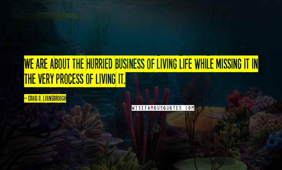 Craig D. Lounsbrough Quotes: We are about the hurried business of living life while missing it in the very process of living it.