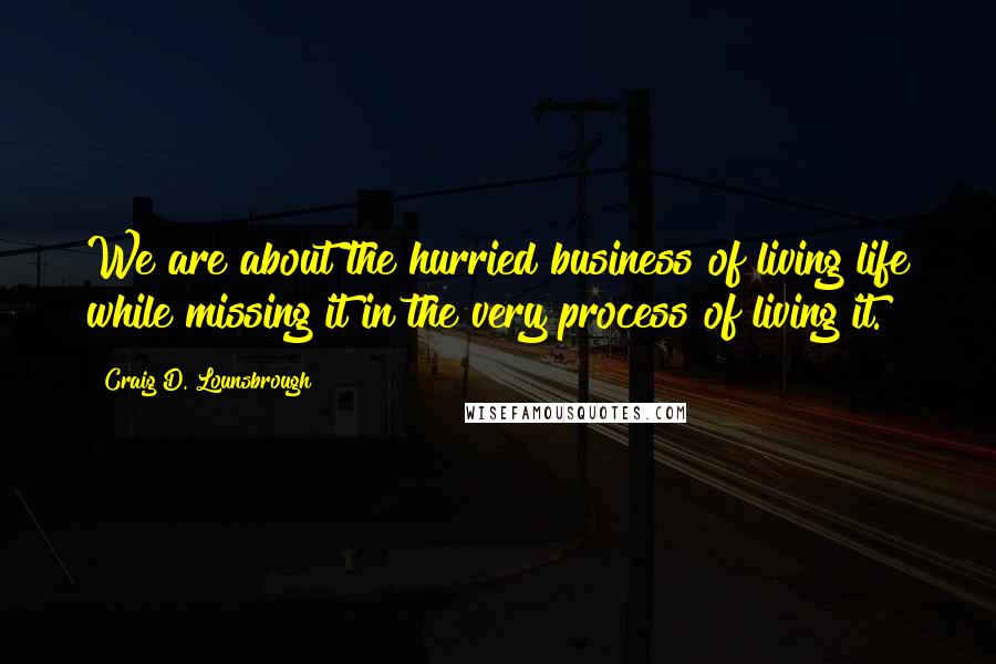 Craig D. Lounsbrough Quotes: We are about the hurried business of living life while missing it in the very process of living it.