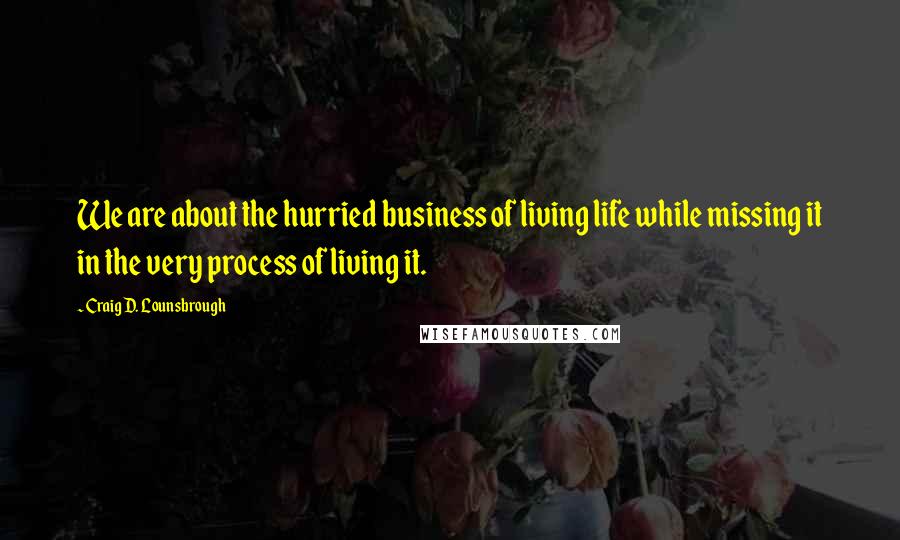 Craig D. Lounsbrough Quotes: We are about the hurried business of living life while missing it in the very process of living it.