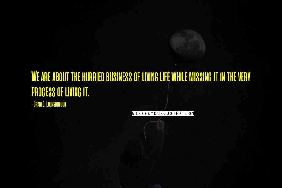 Craig D. Lounsbrough Quotes: We are about the hurried business of living life while missing it in the very process of living it.