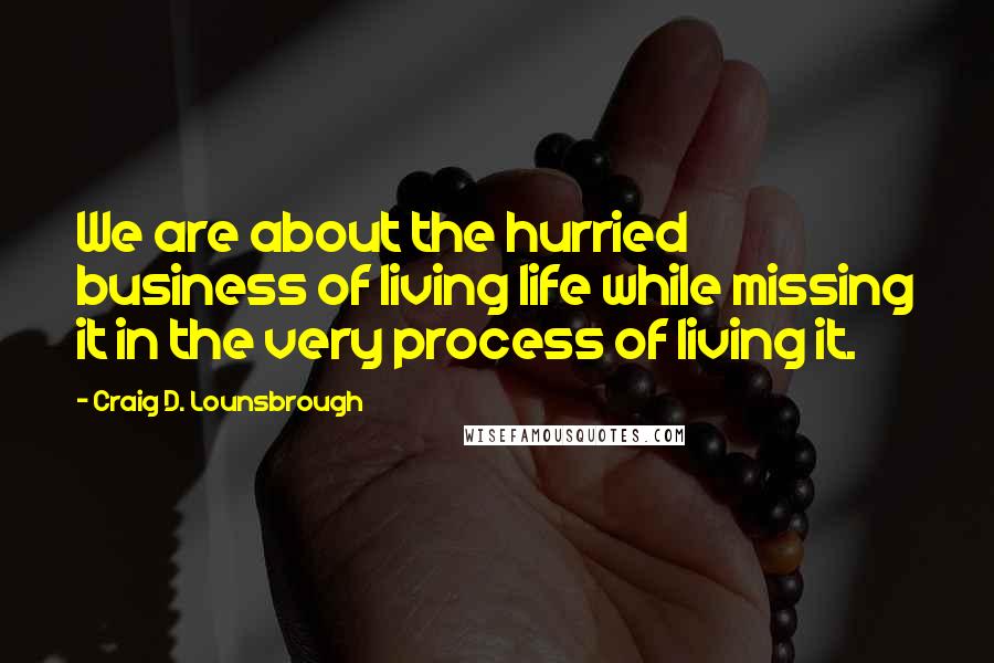 Craig D. Lounsbrough Quotes: We are about the hurried business of living life while missing it in the very process of living it.