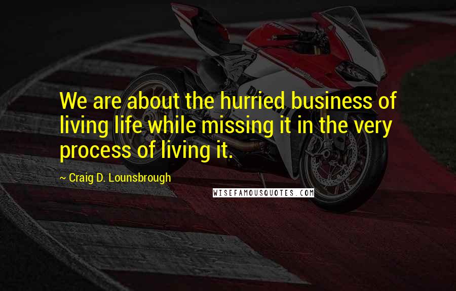 Craig D. Lounsbrough Quotes: We are about the hurried business of living life while missing it in the very process of living it.